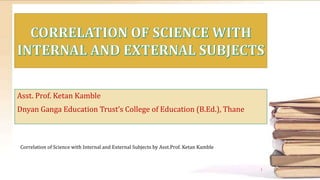 Asst. Prof. Ketan Kamble
Dnyan Ganga Education Trust’s College of Education (B.Ed.), Thane
Correlation of Science with Internal and External Subjects by Asst.Prof. Ketan Kamble
1
 