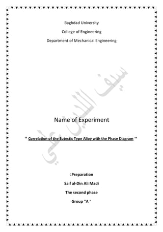 Baghdad University
College of Engineering
Department of Mechanical Engineering
Name of Experiment
" Correlation of the Eutectic Type Alloy with the Phase Diagram "
Preparation:
Saif al-Din Ali Madi
The second phase
Group "A "
 