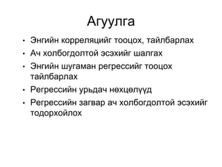 Агуулга
•   Энгийн корреляцийг тооцох, тайлбарлах
•   Ач холбогдолтой эсэхийг шалгах
•   Энгийн шугаман регрессийг тооцох
    тайлбарлах
•   Регрессийн урьдач нөхцөлүүд
•   Регрессийн загвар ач холбогдолтой эсэхийг
    тодорхойлох
 