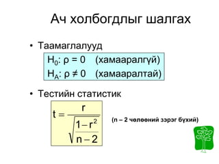 Ач холбогдлыг шалгах
• Таамаглалууд
    H0: ρ = 0 (хамааралгүй)
    HA: ρ ≠ 0 (хамааралтай)

• Тестийн статистик
          r
    t            (n – 2 чөлөөний зэрэг бүхий)
         1 r 2


         n2
 
