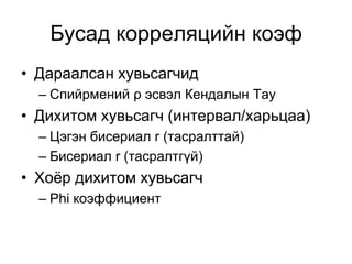 Бусад корреляцийн коэф
• Дараалсан хувьсагчид
  – Спийрмений ρ эсвэл Кендалын Тау
• Дихитом хувьсагч (интервал/харьцаа)
  – Цэгэн бисериал r (тасралттай)
  – Бисериал r (тасралтгүй)
• Хоёр дихитом хувьсагч
  – Phi коэффициент
 