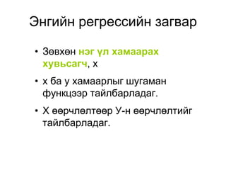 Энгийн регрессийн загвар

• Зөвхөн нэг үл хамаарах
  хувьсагч, x
• х ба у хамаарлыг шугаман
  функцээр тайлбарладаг.
• Х өөрчлөлтөөр У-н өөрчлөлтийг
  тайлбарладаг.
 