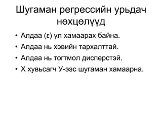 Шугаман регрессийн урьдач
       нөхцөлүүд
• Алдаа (ε) үл хамаарах байна.
• Алдаа нь хэвийн тархалттай.
• Алдаа нь тогтмол дисперстэй.
• Х хувьсагч У-ээс шугаман хамаарна.
 