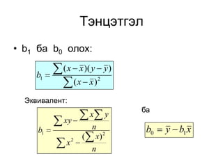 Тэнцэтгэл
• b1 ба b0 олох:

     b1   
             ( x  x )( y  y )
               (x  x)    2



  Эквивалент:
                                   ба
             xy   x y
     b1              n             b0  y  b1 x
                    ( x ) 2
              x2 
                      n
 
