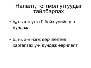 Налалт, тогтмол утгуудыг
         тайлбарлах
• b0 нь х-н утга 0 байх үеийн у-н
  дундаж

• b1 нь х-н нэгж өөрчлөлтөд
  харгалзах у-н дундаж өөрчлөлт
 