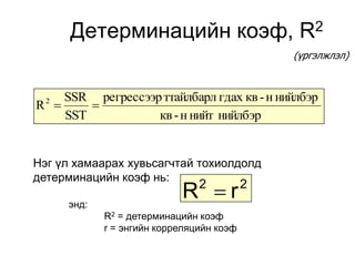 Детерминацийн коэф,                       R2
                                               (үргэлжлэл)



    SSR регрессээр ттайлбарл гдах кв - н нийлбэр
R 
  2
        
    SST           кв - н нийт нийлбэр


Нэг үл хамаарах хувьсагчтай тохиолдолд
детерминацийн коэф нь:

      энд:
                            R r2          2

             R2 = детерминацийн коэф
             r = энгийн корреляцийн коэф
 