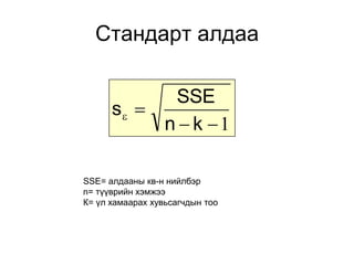 Стандарт алдаа

            SSE
      s 
           n  k 1

SSE= алдааны кв-н нийлбэр
n= түүврийн хэмжээ
К= үл хамаарах хувьсагчдын тоо
 