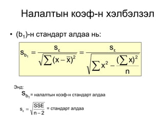 Налалтын коэф-н хэлбэлзэл
• (b1)-н стандарт алдаа нь:
                 sε                            sε
   sb1                       
              (x  x)    2
                                      (  x)
                                  x  n   2
                                                    2




 Энд:
    sb1 = налалтын коэф-н стандарт алдаа
        SSE
   sε      = стандарт алдаа
        n2
 