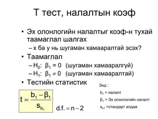 Т тест, налалтын коэф
• Эх олонлогийн налалтыг коэф-н тухай
  таамаглал шалгах
   – x ба y нь шугаман хамааралтай эсэх?
• Таамаглал
   – H0: β1 = 0 (шугаман хамааралгүй)
   – H1: β1  0 (шугаман хамааралтай)
• Тестийн статистик        Энд :

    b1  β1                b1 = налалт

t –                       β1 = Эх олонлогийн налалт
      sb1   d.f.  n  2   sb1 =стандарт алдаа
 