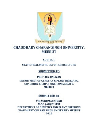 CHAUDHARY CHARAN SINGH UNIVERSITY,
MEERUT
SUBJECT
STATISTICAL METHODS FOR AGRICULTURE
SUBMITTED TO
PROF. H.S. BALIYAN
DEPARTMENT OF GENETICS & PLANT BREEDING,
CHAUDHRY CHARAN SINGH UNIVERSITY,
MEERUT
SUBMITTED BY
VIKAS KUMAR SINGH
M.SC. (AG) IST SEM
DEPARTMENT OF GENETICS AND PLANT BREEDING
CHAUDHARY CHARAN SINGH UNIVERSITY MEERUT
2016
 