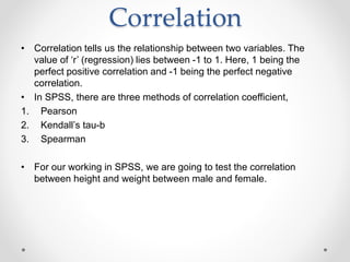 Correlation
• Correlation tells us the relationship between two variables. The
value of ‘r’ (regression) lies between -1 to 1. Here, 1 being the
perfect positive correlation and -1 being the perfect negative
correlation.
• In SPSS, there are three methods of correlation coefficient,
1. Pearson
2. Kendall’s tau-b
3. Spearman
• For our working in SPSS, we are going to test the correlation
between height and weight between male and female.
 