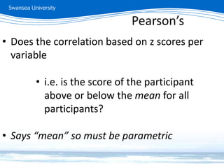 Measuring relationships
• Does the correlation based on z scores per
variable
• i.e. is the score of the participant
above or below the mean for all
participants?
• Says “mean” so must be parametric
Pearson’s
 