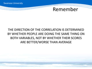 THE DIRECTION OF THE CORRELATION IS DETERMINED
BY WHETHER PEOPLE ARE DOING THE SAME THING ON
BOTH VARIABLES, NOT BY WHETHER THEIR SCORES
ARE BETTER/WORSE THAN AVERAGE
Remember
 