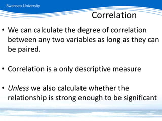 Measuring relationships
• We can calculate the degree of correlation
between any two variables as long as they can
be paired.
• Correlation is a only descriptive measure
• Unless we also calculate whether the
relationship is strong enough to be significant
Correlation
 