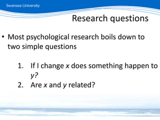 Research questions
• Most psychological research boils down to
two simple questions
1. If I change x does something happen to
y?
2. Are x and y related?
Research questions
 