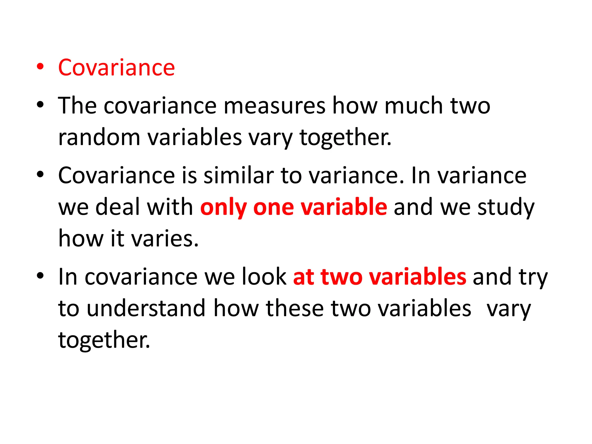 • Covariance
• The covariance measures how much two
random variables vary together.
• Covariance is similar to variance. In variance
we deal with only one variable and we study
how it varies.
• In covariance we look at two variables and try
to understand how these two variables vary
together.
 