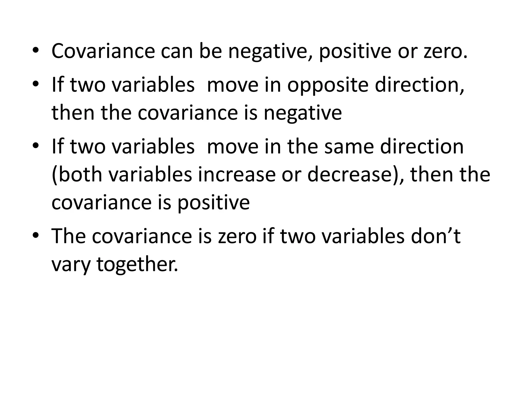• Covariance can be negative, positive or zero.
• If two variables move in opposite direction,
then the covariance is negative
• If two variables move in the same direction
(both variables increase or decrease), then the
covariance is positive
• The covariance is zero if two variables don’t
vary together.
 