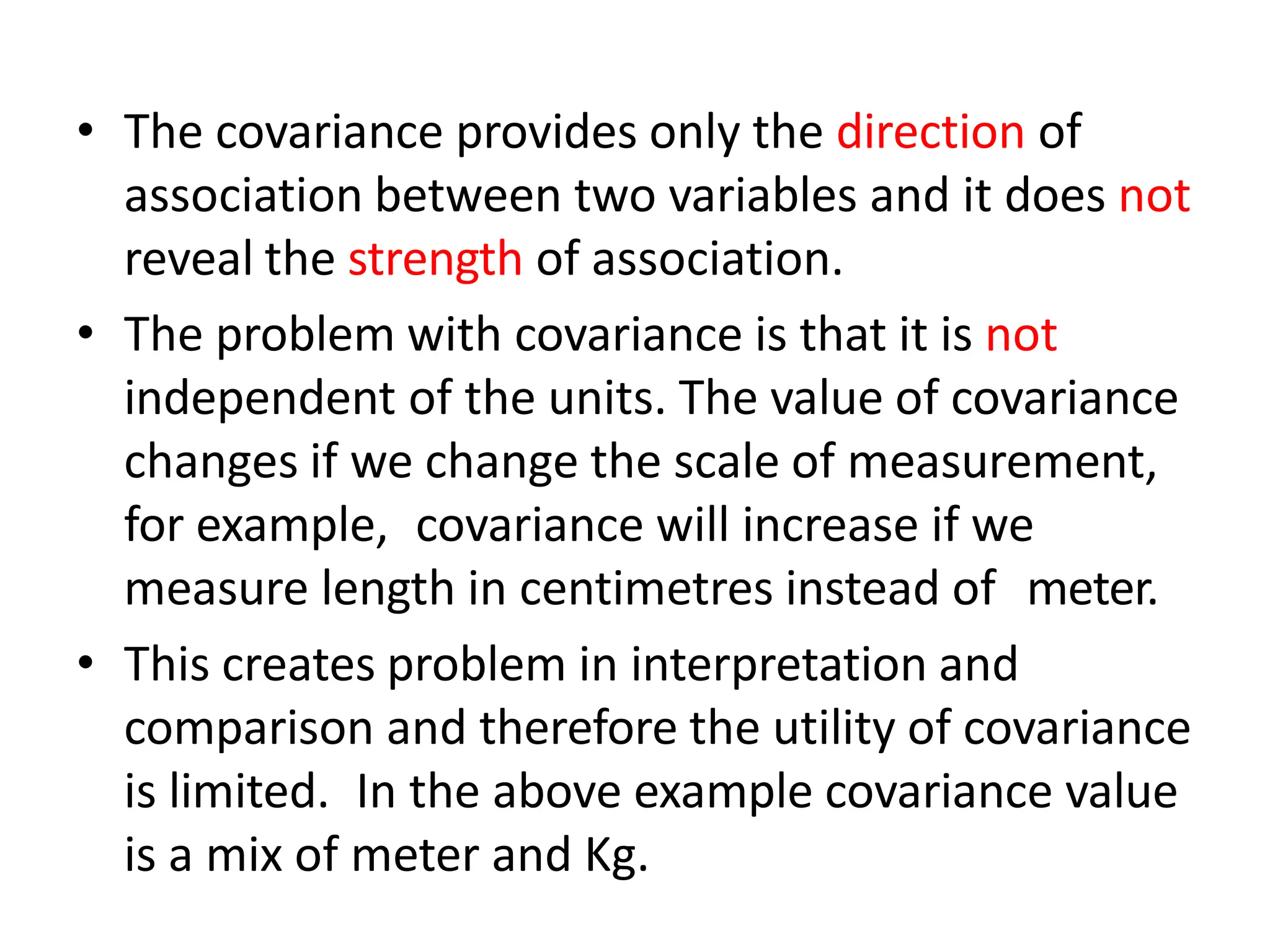 • The covariance provides only the direction of
association between two variables and it does not
reveal the strength of association.
• The problem with covariance is that it is not
independent of the units. The value of covariance
changes if we change the scale of measurement,
for example, covariance will increase if we
measure length in centimetres instead of meter.
• This creates problem in interpretation and
comparison and therefore the utility of covariance
is limited. In the above example covariance value
is a mix of meter and Kg.
 