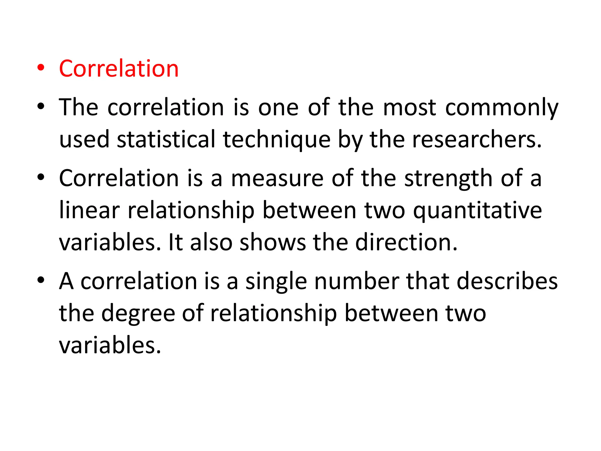 • Correlation
• The correlation is one of the most commonly
used statistical technique by the researchers.
• Correlation is a measure of the strength of a
linear relationship between two quantitative
variables. It also shows the direction.
• A correlation is a single number that describes
the degree of relationship between two
variables.
 