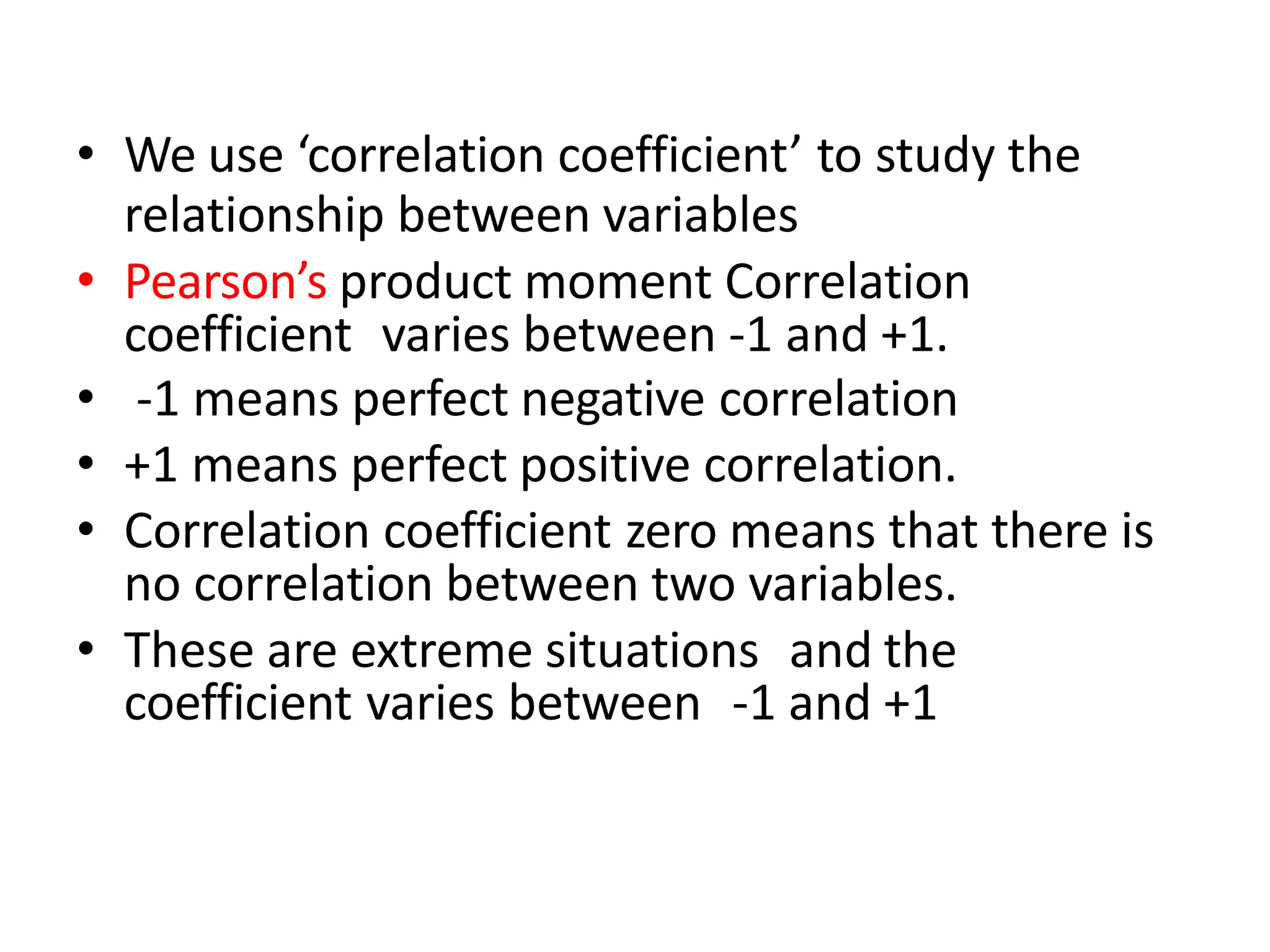 • We use ‘correlation coefficient’ to study the
relationship between variables
• Pearson’s product moment Correlation
coefficient varies between -1 and +1.
• -1 means perfect negative correlation
• +1 means perfect positive correlation.
• Correlation coefficient zero means that there is
no correlation between two variables.
• These are extreme situations and the
coefficient varies between -1 and +1
 