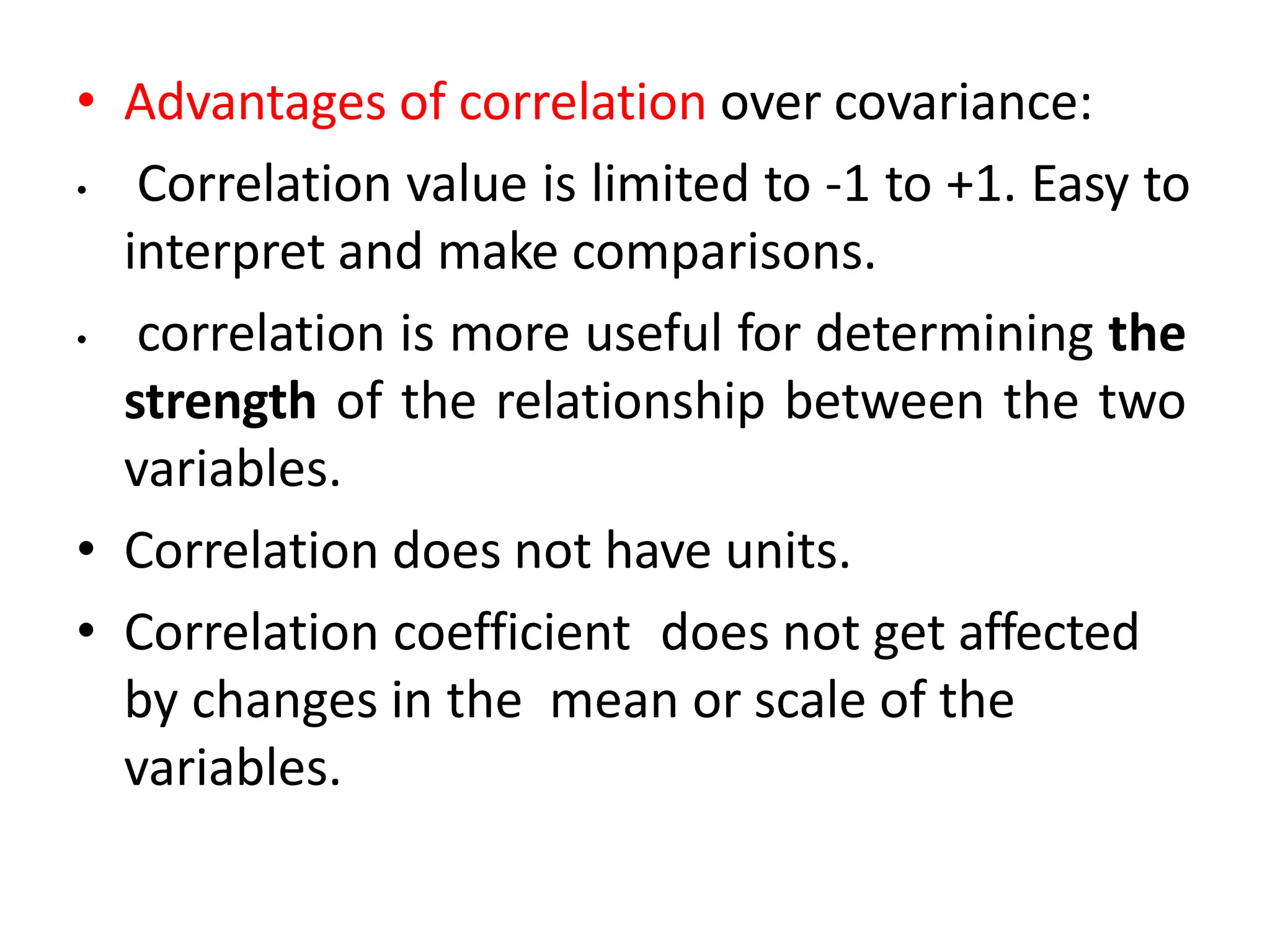 • Advantages of correlation over covariance:
• Correlation value is limited to -1 to +1. Easy to
interpret and make comparisons.
• correlation is more useful for determining the
strength of the relationship between the two
variables.
• Correlation does not have units.
• Correlation coefficient does not get affected
by changes in the mean or scale of the
variables.
 