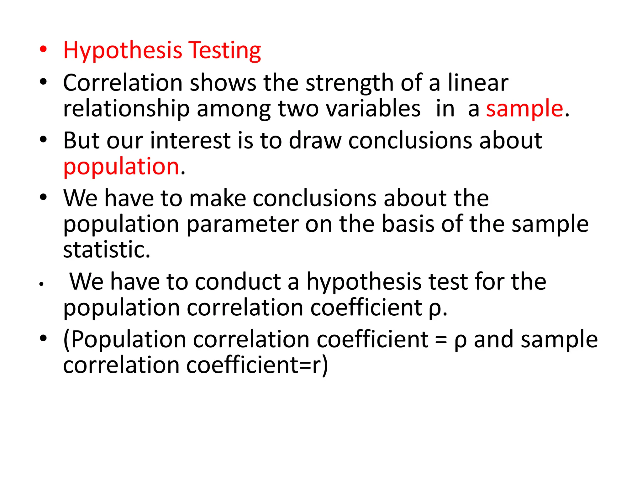 • Hypothesis Testing
• Correlation shows the strength of a linear
relationship among two variables in a sample.
• But our interest is to draw conclusions about
population.
• We have to make conclusions about the
population parameter on the basis of the sample
statistic.
• We have to conduct a hypothesis test for the
population correlation coefficient ρ.
• (Population correlation coefficient = ρ and sample
correlation coefficient=r)
 
