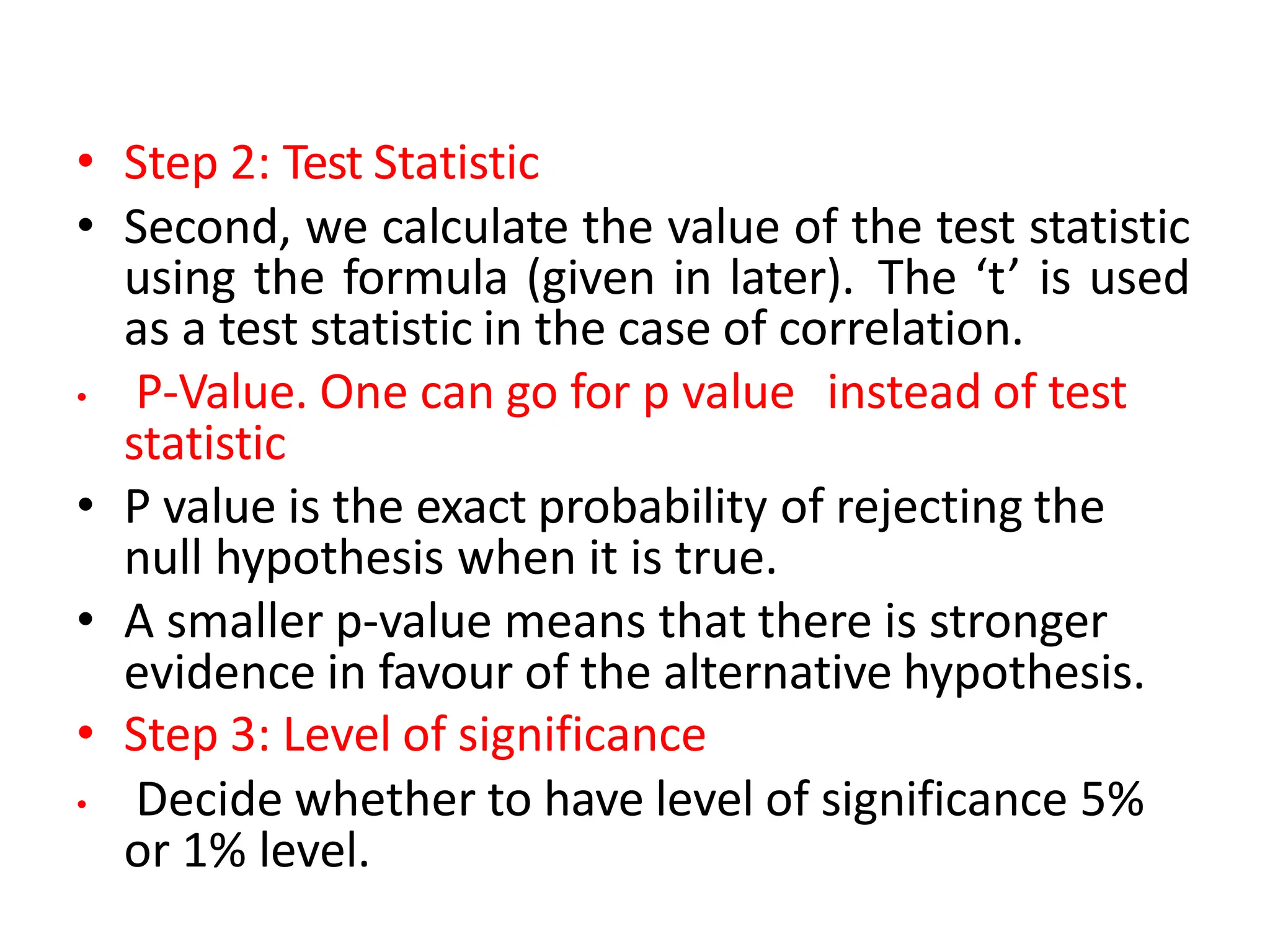 • Step 2: Test Statistic
• Second, we calculate the value of the test statistic
using the formula (given in later). The ‘t’ is used
as a test statistic in the case of correlation.
• P-Value. One can go for p value instead of test
statistic
• P value is the exact probability of rejecting the
null hypothesis when it is true.
• A smaller p-value means that there is stronger
evidence in favour of the alternative hypothesis.
• Step 3: Level of significance
• Decide whether to have level of significance 5%
or 1% level.
 