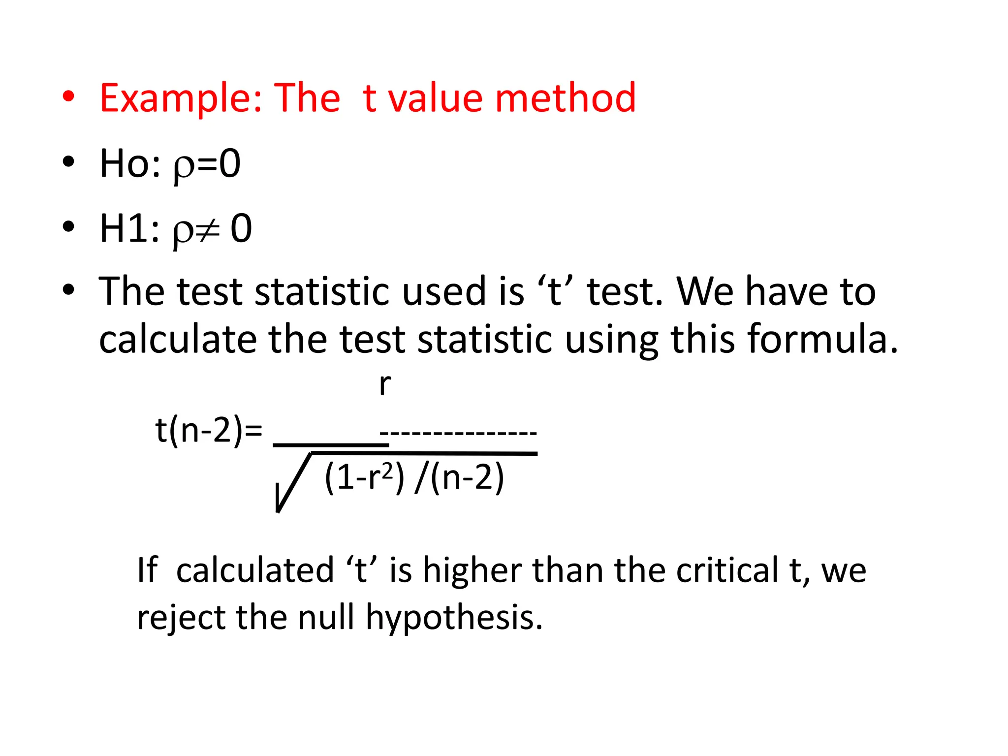 • Example: The t value method
• Ho: =0
• H1:  0
• The test statistic used is ‘t’ test. We have to
calculate the test statistic using this formula.
r
t(n-2)=
(1-r2) /(n-2)
If calculated ‘t’ is higher than the critical t, we
reject the null hypothesis.
 