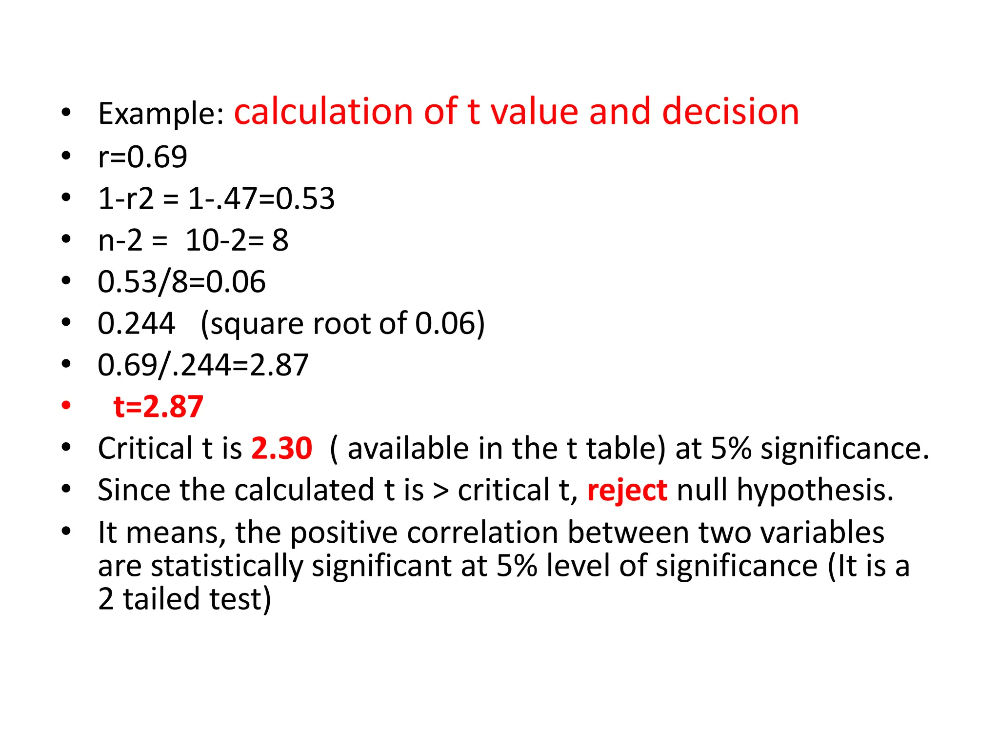 • Example: calculation of t value and decision
• r=0.69
• 1-r2 = 1-.47=0.53
• n-2 = 10-2= 8
• 0.53/8=0.06
• 0.244 (square root of 0.06)
• 0.69/.244=2.87
• t=2.87
• Critical t is 2.30 ( available in the t table) at 5% significance.
• Since the calculated t is > critical t, reject null hypothesis.
• It means, the positive correlation between two variables
are statistically significant at 5% level of significance (It is a
2 tailed test)
 