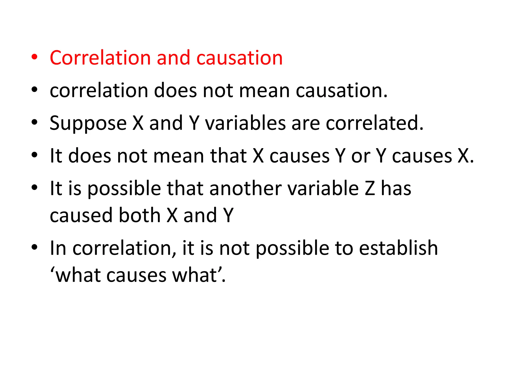 • Correlation and causation
• correlation does not mean causation.
• Suppose X and Y variables are correlated.
• It does not mean that X causes Y or Y causes X.
• It is possible that another variable Z has
caused both X and Y
• In correlation, it is not possible to establish
‘what causes what’.
 