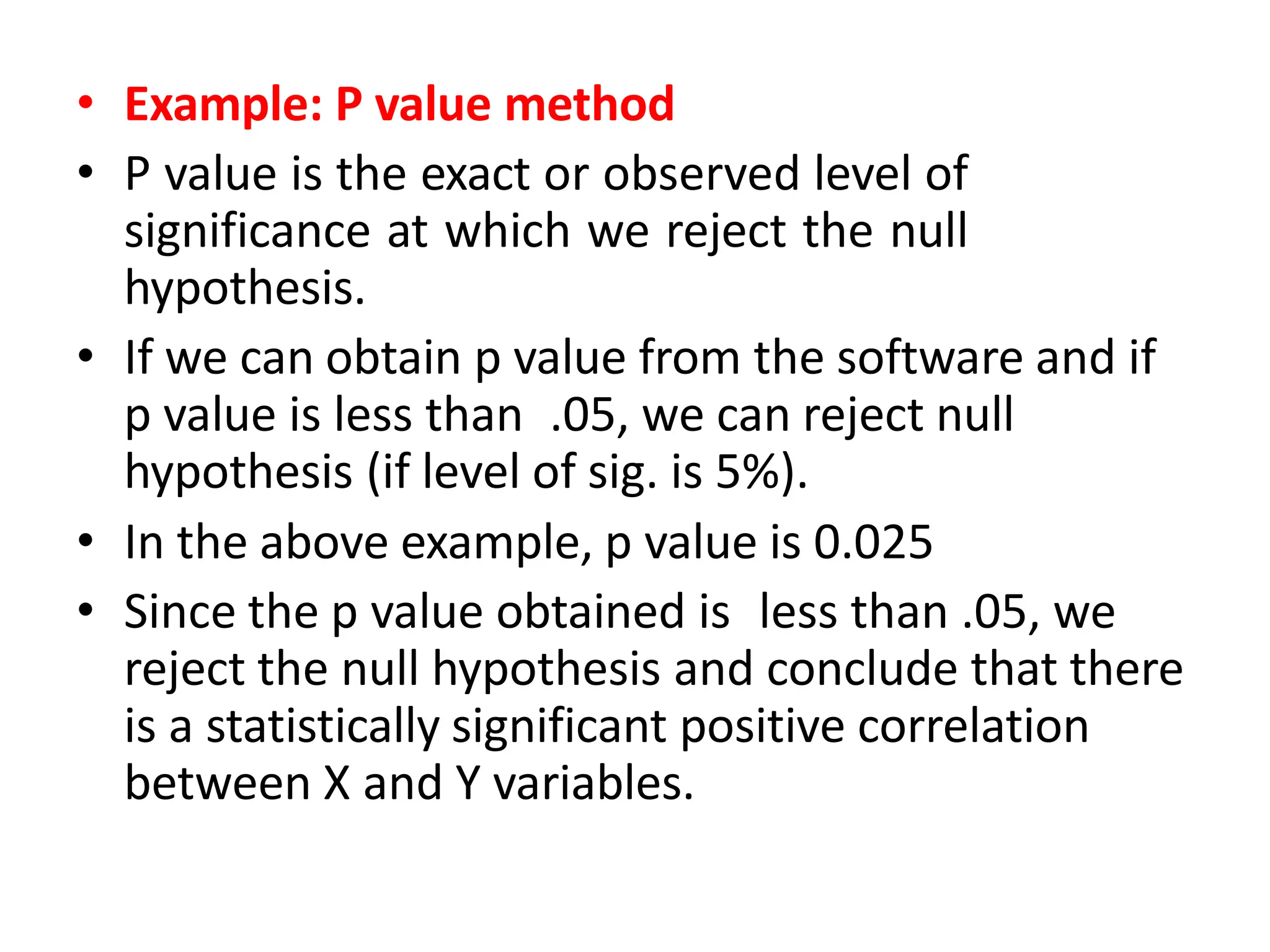 • Example: P value method
• P value is the exact or observed level of
significance at which we reject the null
hypothesis.
• If we can obtain p value from the software and if
p value is less than .05, we can reject null
hypothesis (if level of sig. is 5%).
• In the above example, p value is 0.025
• Since the p value obtained is less than .05, we
reject the null hypothesis and conclude that there
is a statistically significant positive correlation
between X and Y variables.
 