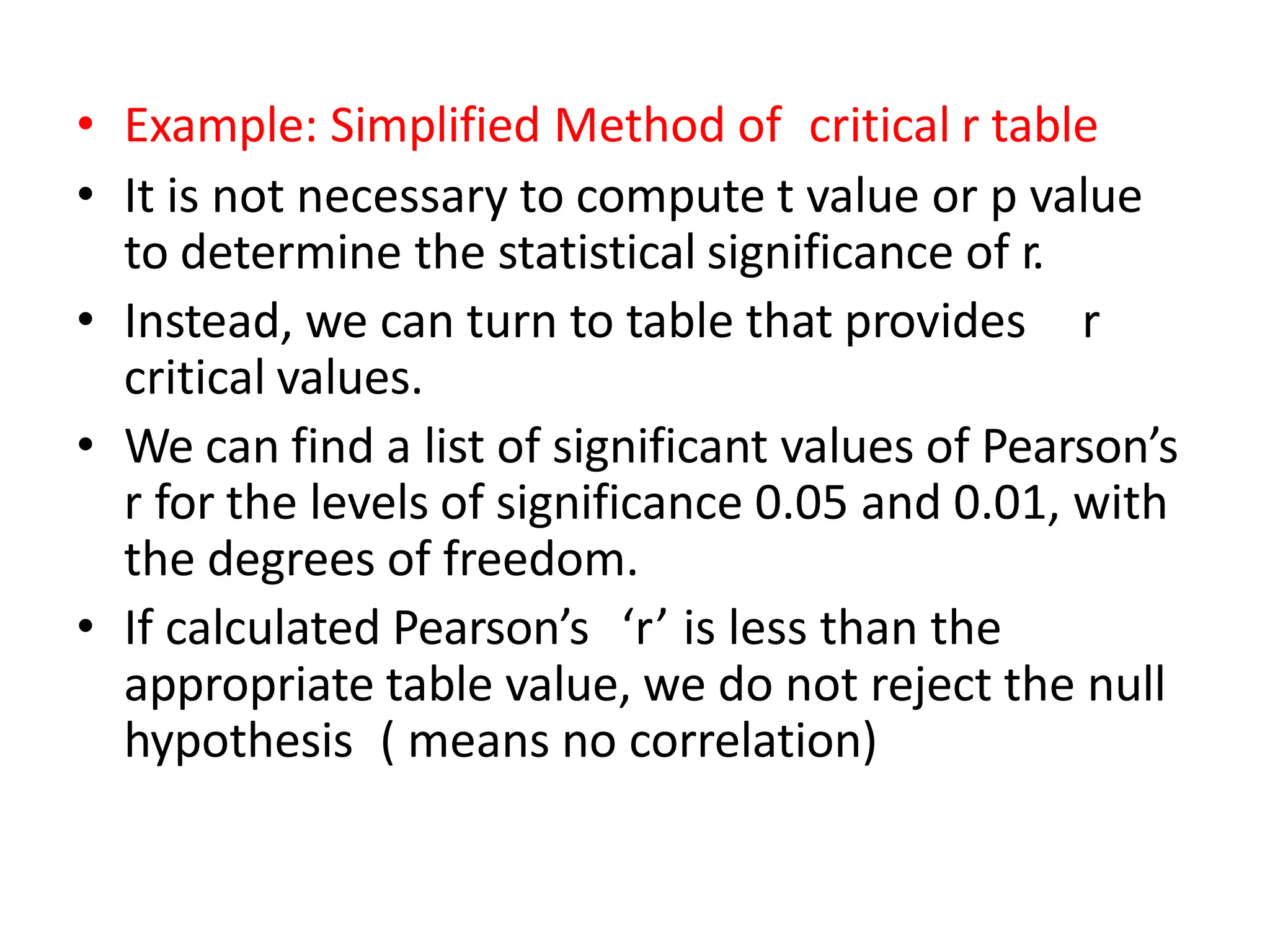 • Example: Simplified Method of critical r table
• It is not necessary to compute t value or p value
to determine the statistical significance of r.
• Instead, we can turn to table that provides r
critical values.
• We can find a list of significant values of Pearson’s
r for the levels of significance 0.05 and 0.01, with
the degrees of freedom.
• If calculated Pearson’s ‘r’ is less than the
appropriate table value, we do not reject the null
hypothesis ( means no correlation)
 