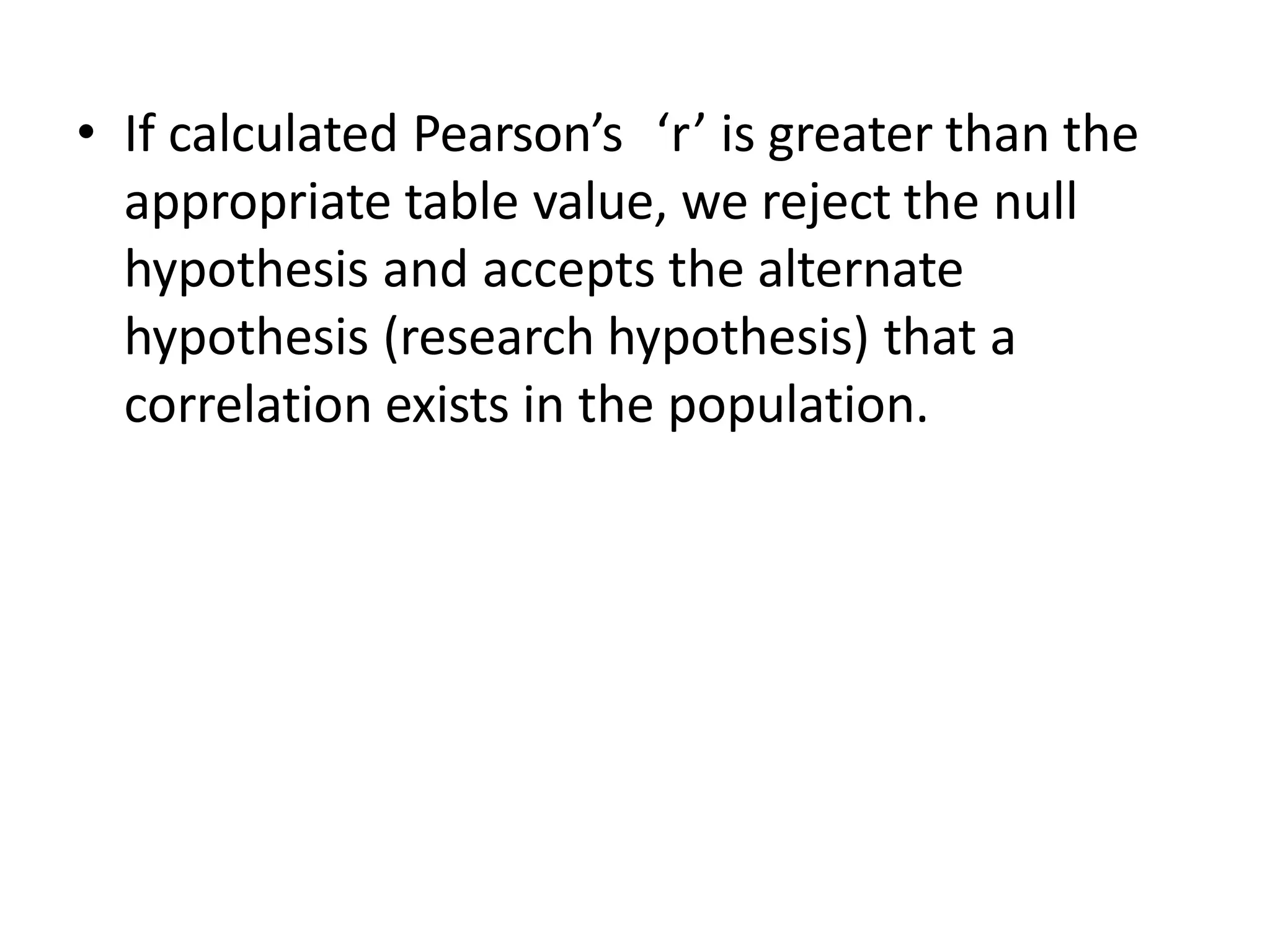 • If calculated Pearson’s ‘r’ is greater than the
appropriate table value, we reject the null
hypothesis and accepts the alternate
hypothesis (research hypothesis) that a
correlation exists in the population.
 
