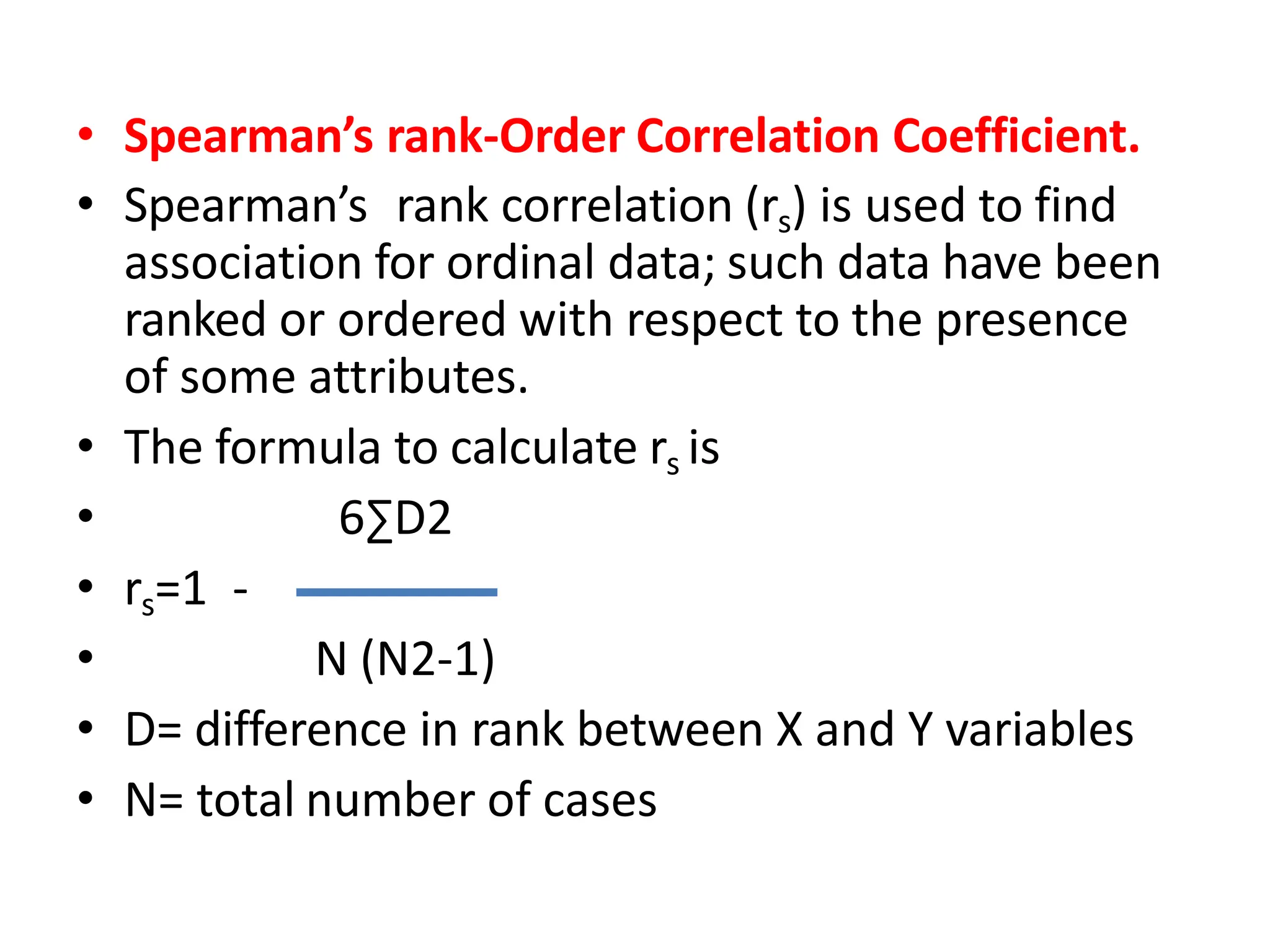 • Spearman’s rank-Order Correlation Coefficient.
• Spearman’s rank correlation (rs) is used to find
association for ordinal data; such data have been
ranked or ordered with respect to the presence
of some attributes.
• The formula to calculate rs is
• 6∑D2
• rs=1 -
• N (N2-1)
• D= difference in rank between X and Y variables
• N= total number of cases
 