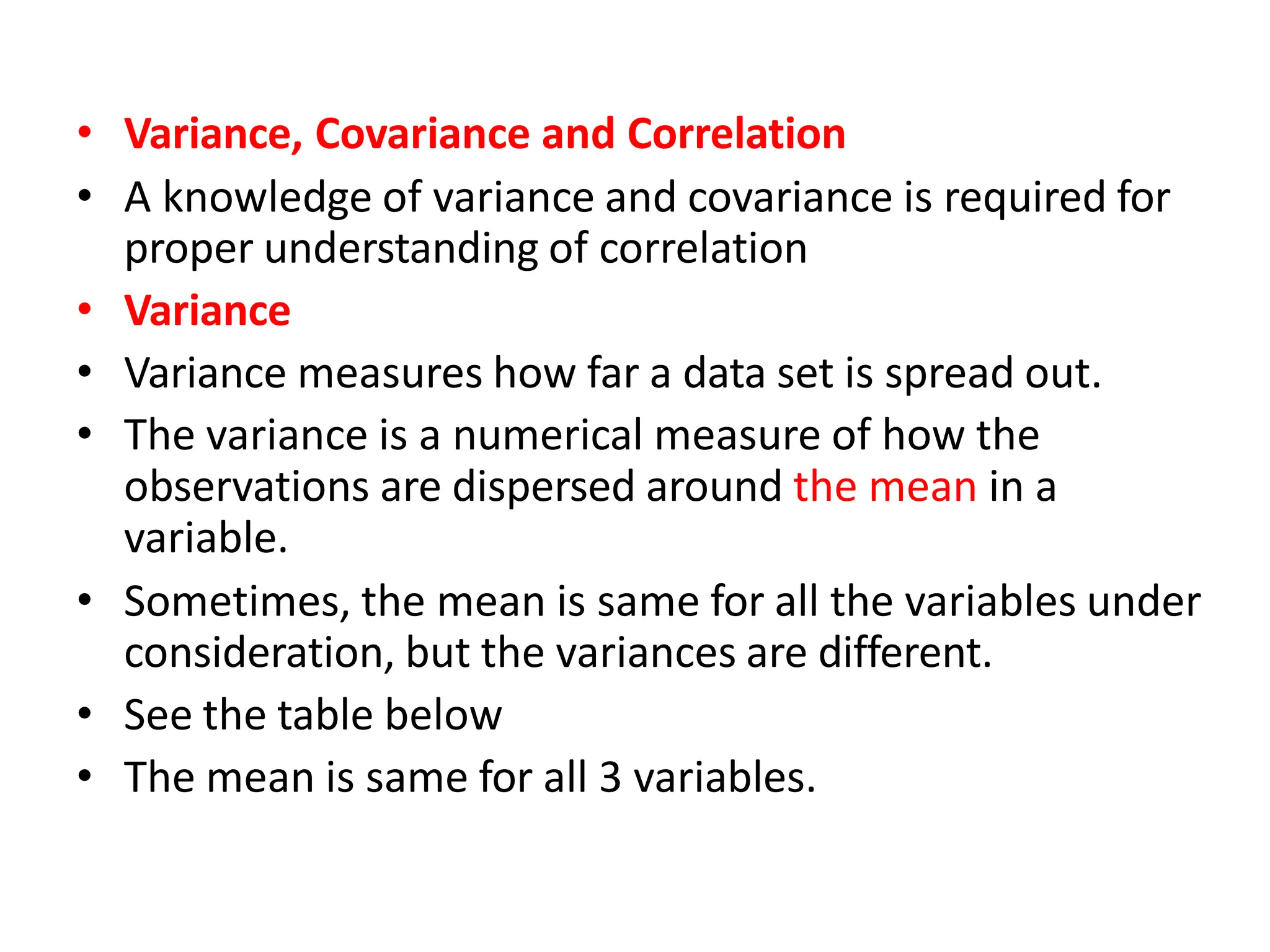 • Variance, Covariance and Correlation
• A knowledge of variance and covariance is required for
proper understanding of correlation
• Variance
• Variance measures how far a data set is spread out.
• The variance is a numerical measure of how the
observations are dispersed around the mean in a
variable.
• Sometimes, the mean is same for all the variables under
consideration, but the variances are different.
• See the table below
• The mean is same for all 3 variables.
 