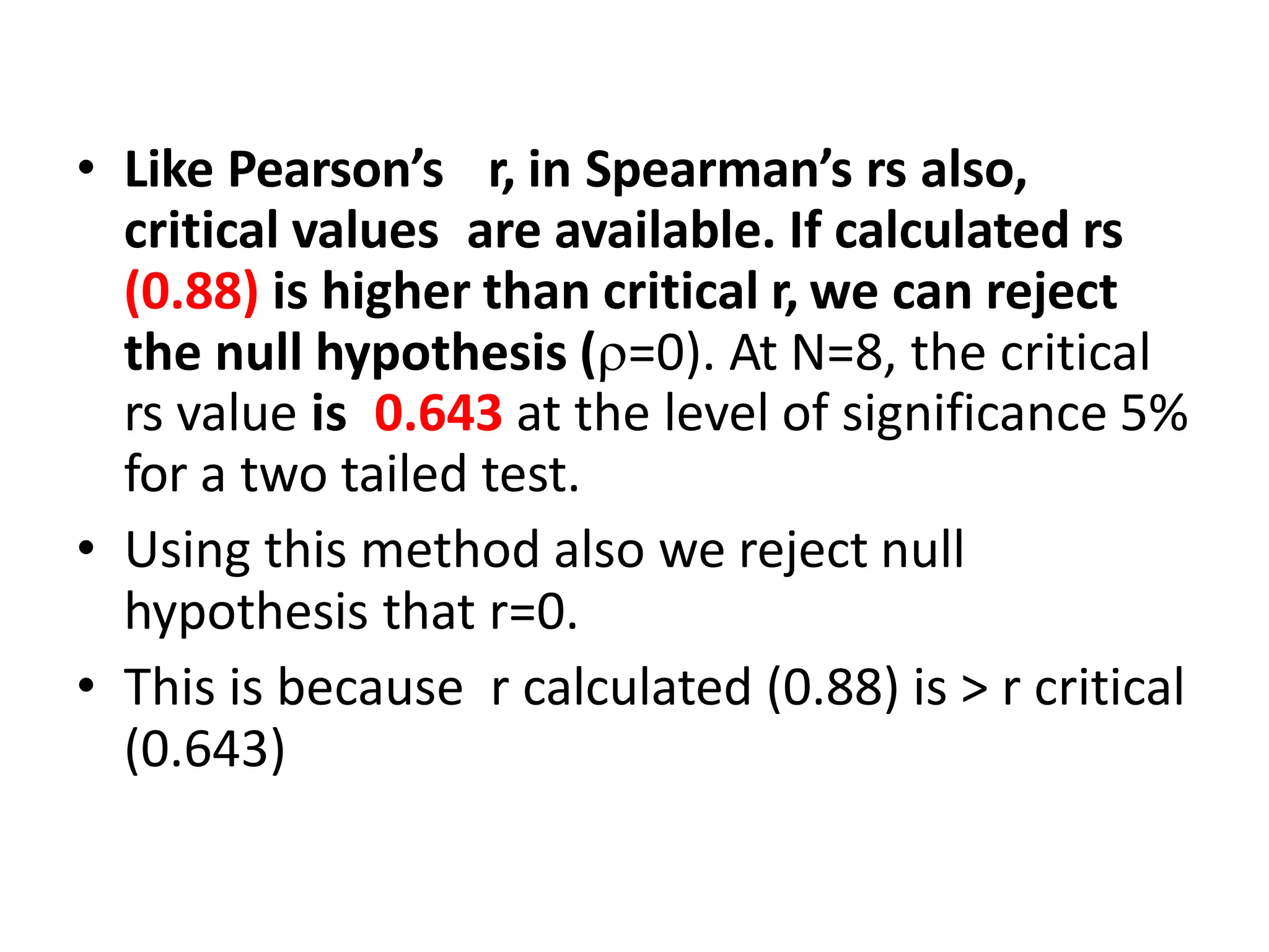 • Like Pearson’s r, in Spearman’s rs also,
critical values are available. If calculated rs
(0.88) is higher than critical r, we can reject
the null hypothesis (=0). At N=8, the critical
rs value is 0.643 at the level of significance 5%
for a two tailed test.
• Using this method also we reject null
hypothesis that r=0.
• This is because r calculated (0.88) is > r critical
(0.643)
 
