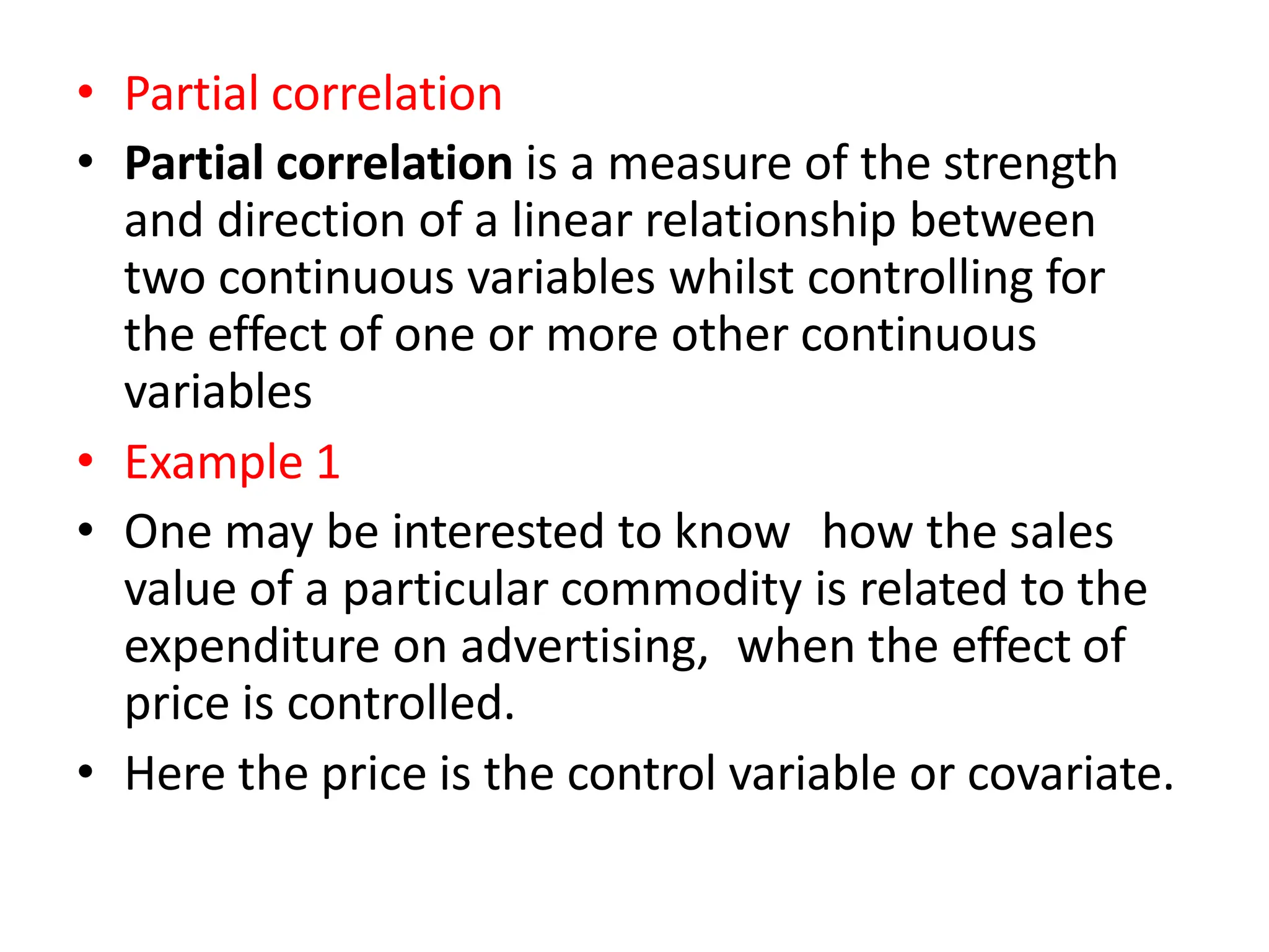 • Partial correlation
• Partial correlation is a measure of the strength
and direction of a linear relationship between
two continuous variables whilst controlling for
the effect of one or more other continuous
variables
• Example 1
• One may be interested to know how the sales
value of a particular commodity is related to the
expenditure on advertising, when the effect of
price is controlled.
• Here the price is the control variable or covariate.
 