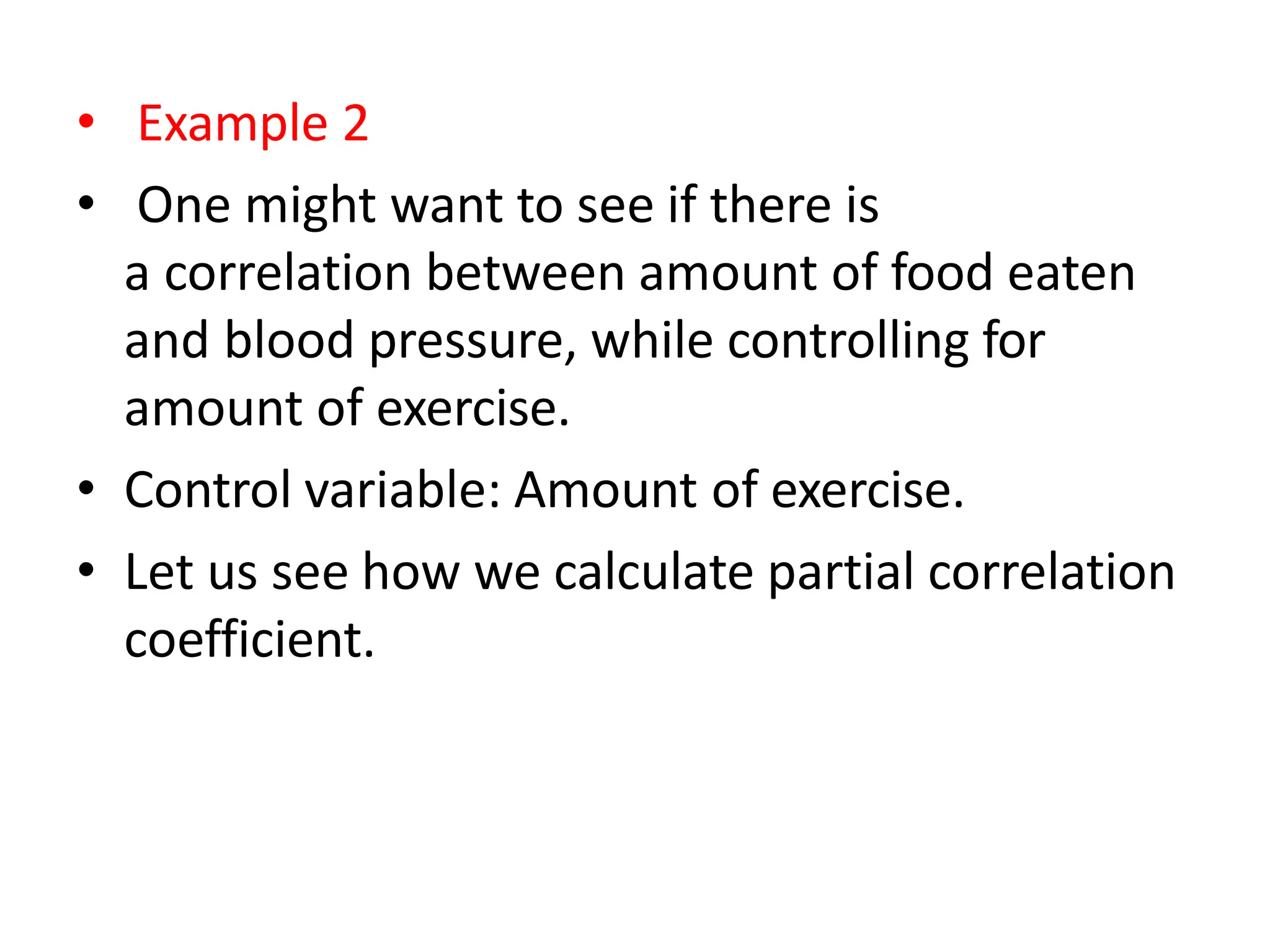 • Example 2
• One might want to see if there is
a correlation between amount of food eaten
and blood pressure, while controlling for
amount of exercise.
• Control variable: Amount of exercise.
• Let us see how we calculate partial correlation
coefficient.
 