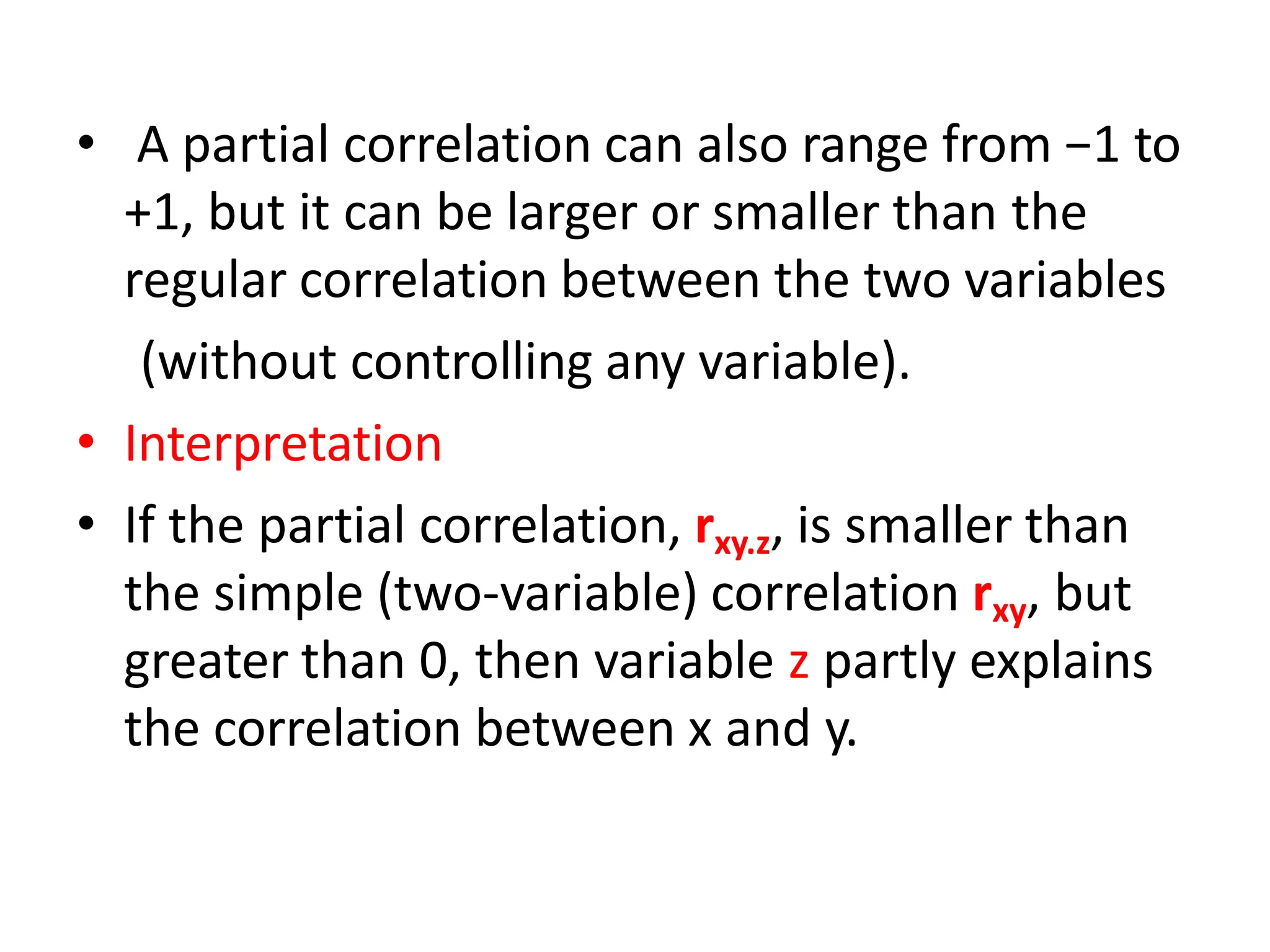 • A partial correlation can also range from −1 to
+1, but it can be larger or smaller than the
regular correlation between the two variables
(without controlling any variable).
• Interpretation
• If the partial correlation, rxy.z, is smaller than
the simple (two-variable) correlation rxy, but
greater than 0, then variable z partly explains
the correlation between x and y.
 