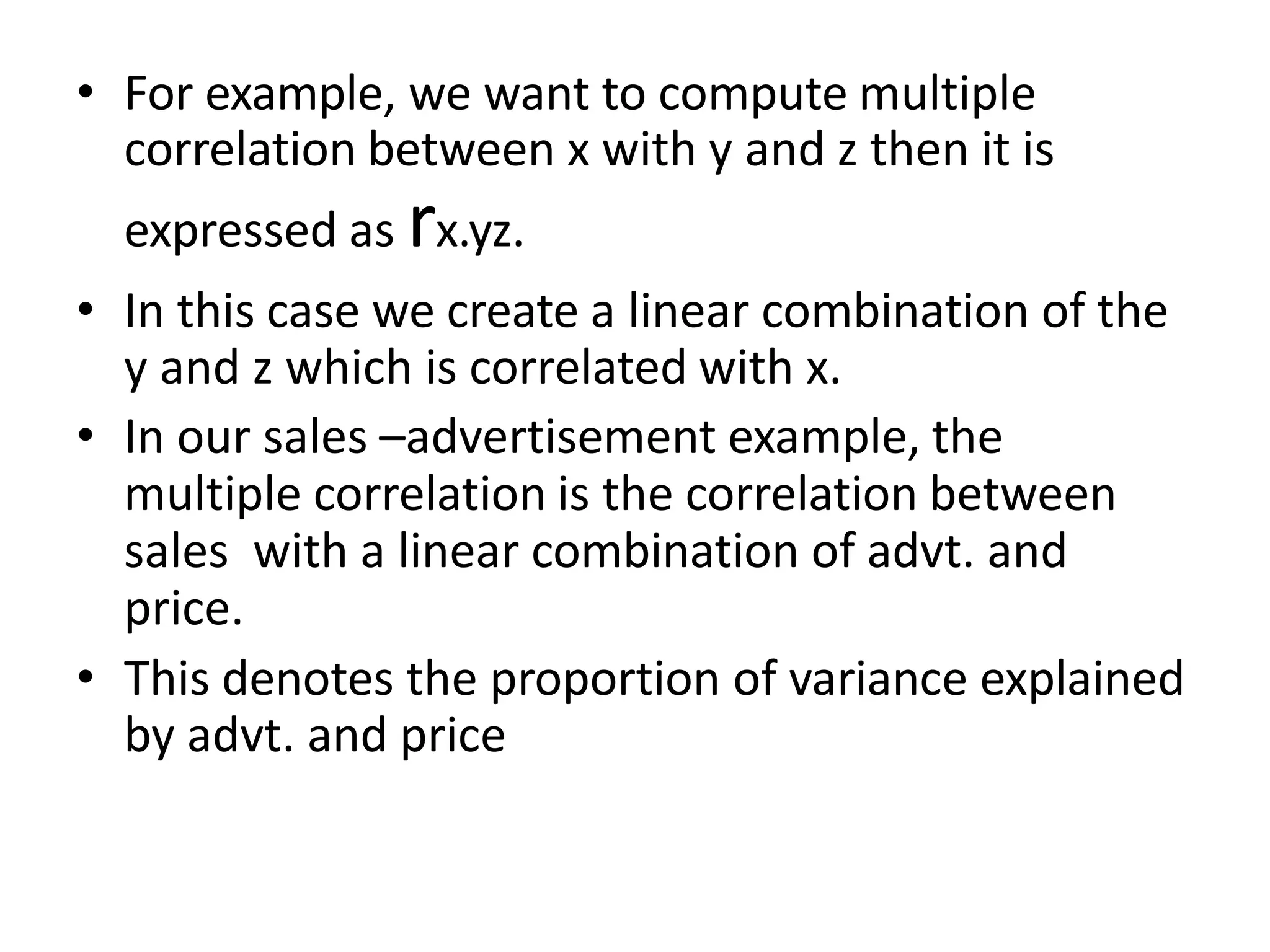 • For example, we want to compute multiple
correlation between x with y and z then it is
expressed as rx.yz.
• In this case we create a linear combination of the
y and z which is correlated with x.
• In our sales –advertisement example, the
multiple correlation is the correlation between
sales with a linear combination of advt. and
price.
• This denotes the proportion of variance explained
by advt. and price
 