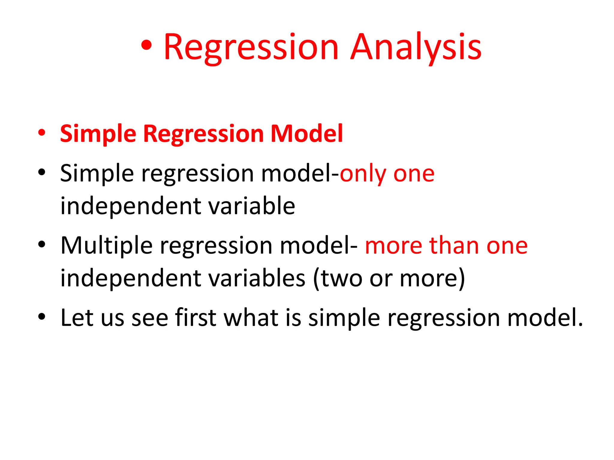 • Regression Analysis
• Simple Regression Model
• Simple regression model-only one
independent variable
• Multiple regression model- more than one
independent variables (two or more)
• Let us see first what is simple regression model.
 