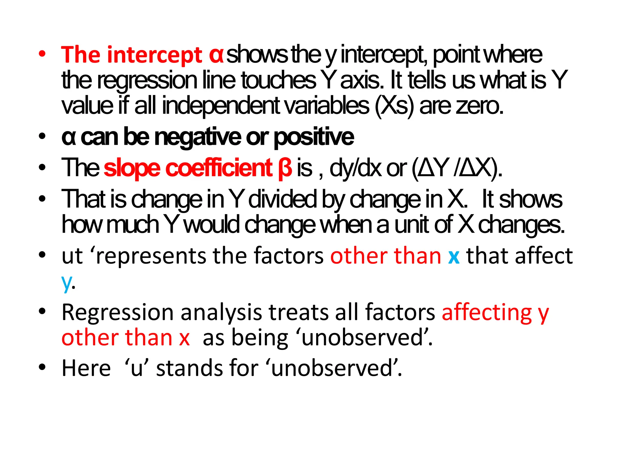 • The intercept αshowstheyintercept,pointwhere
theregressionline touchesYaxis.It tells uswhatis Y
valueif all independentvariables(Xs)arezero.
• αcanbenegativeorpositive
• Theslopecoefficient βis , dy/dxor(∆Y/∆X).
• ThatischangeinYdividedbychangeinX. It shows
howmuchYwouldchangewhenaunit of Xchanges.
• ut ‘represents the factors other than x that affect
y.
• Regression analysis treats all factors affecting y
other than x as being ‘unobserved’.
• Here ‘u’ stands for ‘unobserved’.
 