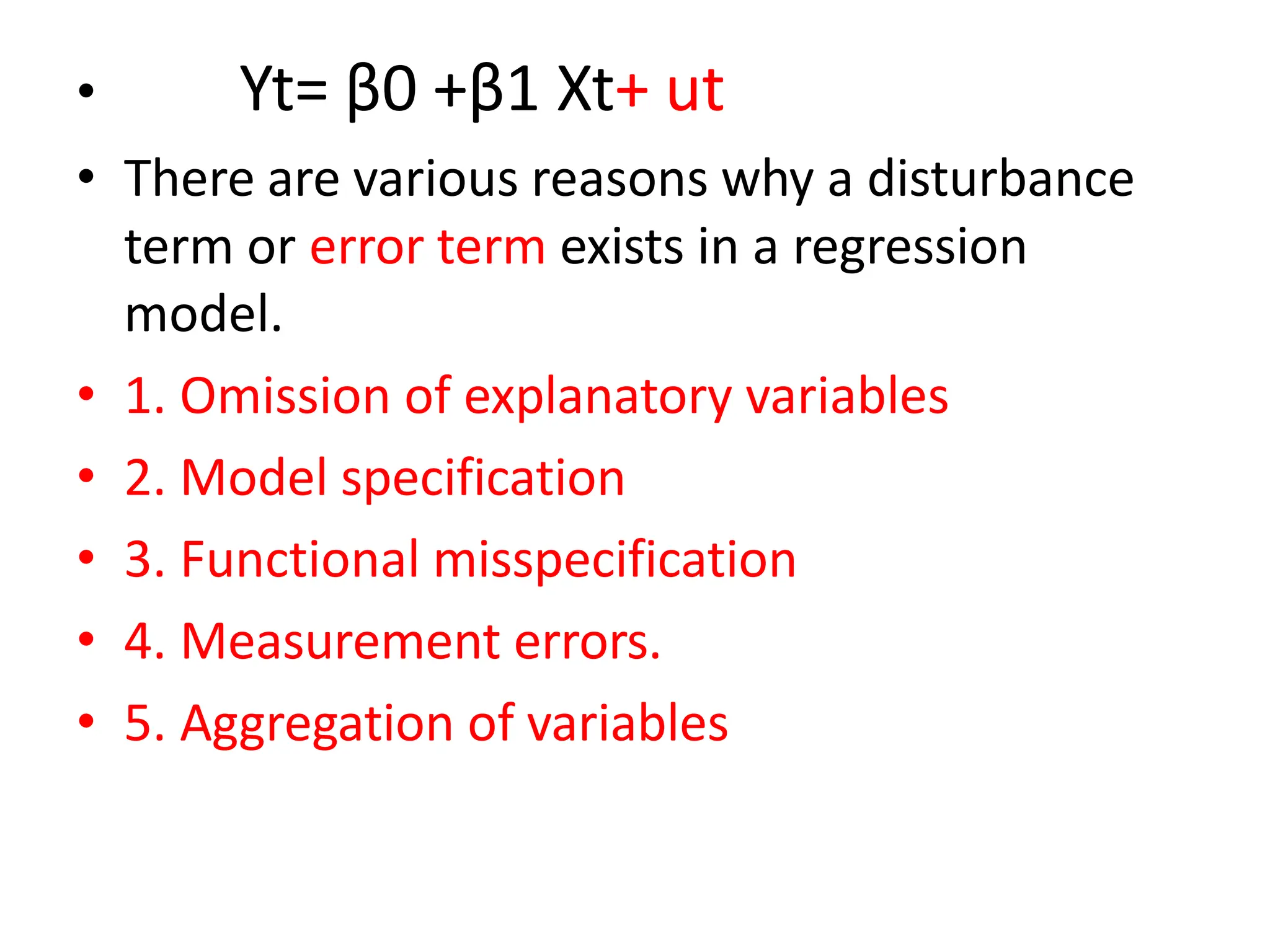 • Yt= β0 +β1 Xt+ ut
• There are various reasons why a disturbance
term or error term exists in a regression
model.
• 1. Omission of explanatory variables
• 2. Model specification
• 3. Functional misspecification
• 4. Measurement errors.
• 5. Aggregation of variables
 