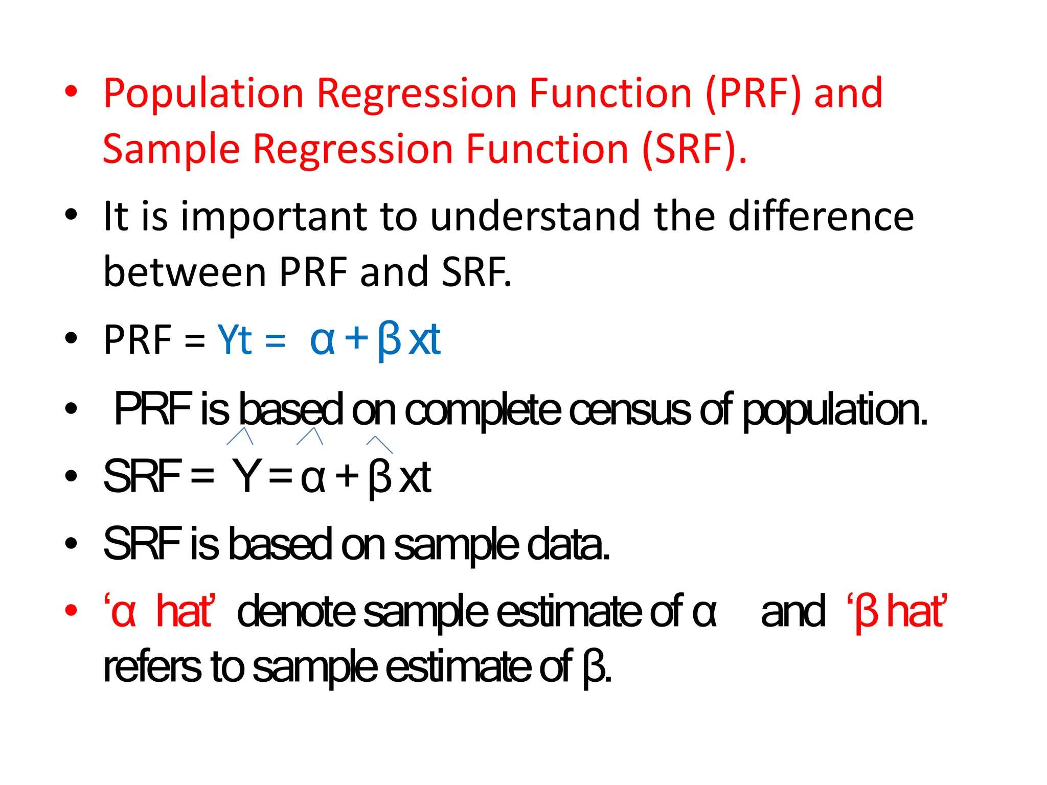 • Population Regression Function (PRF) and
Sample Regression Function (SRF).
• It is important to understand the difference
between PRF and SRF.
• PRF = Yt = α+βxt
• PRFisbasedoncompletecensusof population.
• SRF= Y=α+βxt
• SRFisbasedonsampledata.
• ‘α hat’ denotesampleestimateof α and ‘βhat’
referstosampleestimateof β.
 