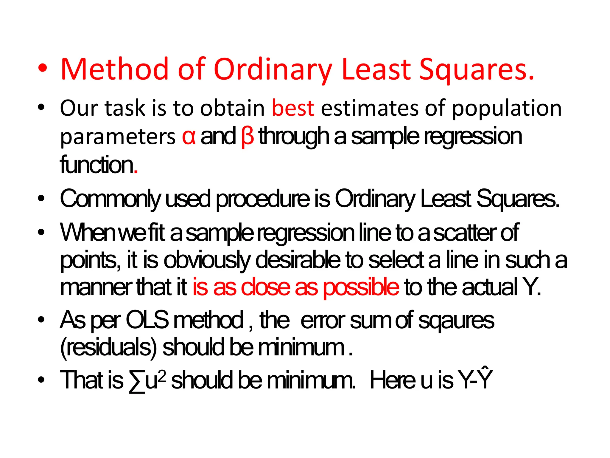 • Method of Ordinary Least Squares.
• Our task is to obtain best estimates of population
parameters αandβthroughasampleregression
function.
• CommonlyusedprocedureisOrdinaryLeast Squares.
• Whenwefit asampleregressionlinetoascatterof
points,it is obviouslydesirableto selectaline in sucha
mannerthat it is ascloseaspossibleto theactualY.
• Asper OLSmethod, the error sumof sqaures
(residuals) shouldbeminimum.
• Thatis∑u2 shouldbeminimum. HereuisY-Ŷ
 