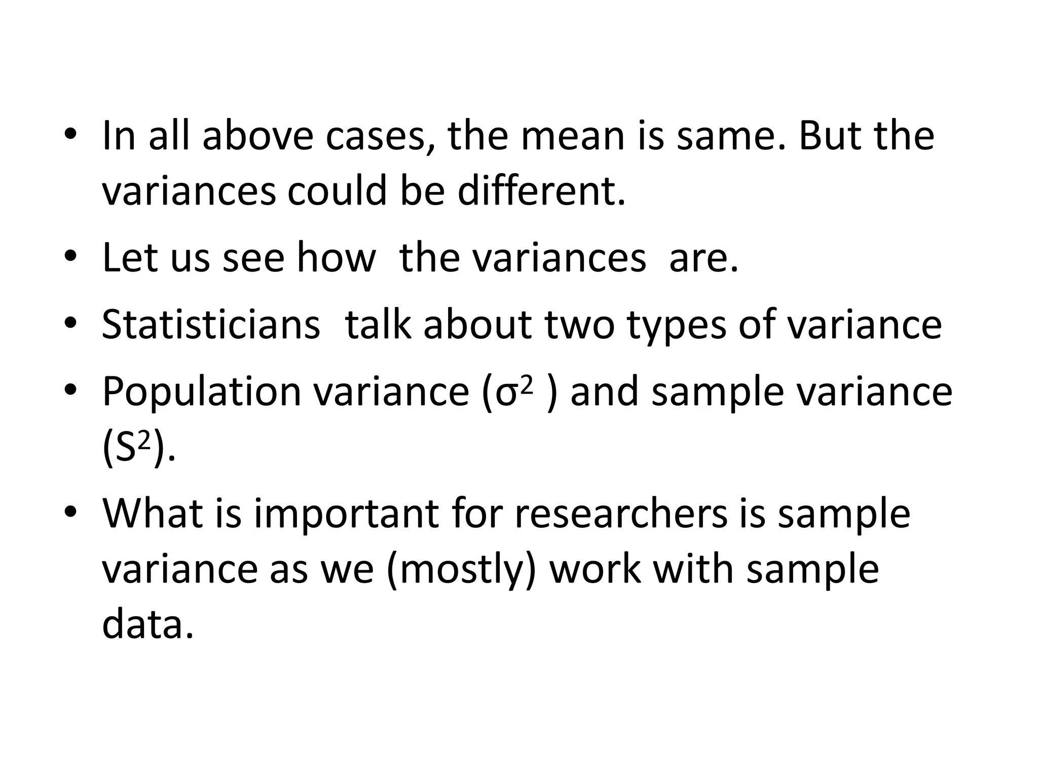 • In all above cases, the mean is same. But the
variances could be different.
• Let us see how the variances are.
• Statisticians talk about two types of variance
• Population variance (σ2 ) and sample variance
(S2).
• What is important for researchers is sample
variance as we (mostly) work with sample
data.
 