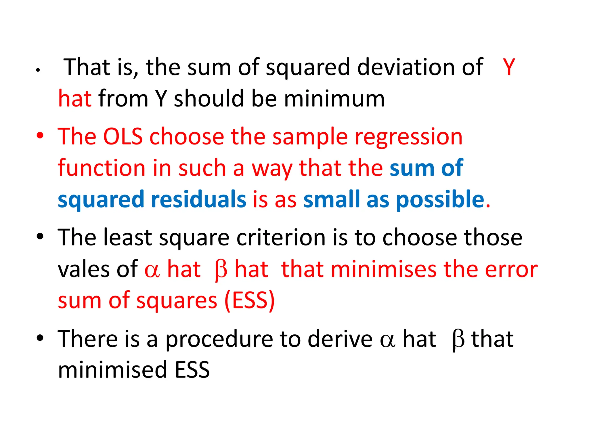 • That is, the sum of squared deviation of Y
hat from Y should be minimum
• The OLS choose the sample regression
function in such a way that the sum of
squared residuals is as small as possible.
• The least square criterion is to choose those
vales of  hat  hat that minimises the error
sum of squares (ESS)
• There is a procedure to derive  hat  that
minimised ESS
 