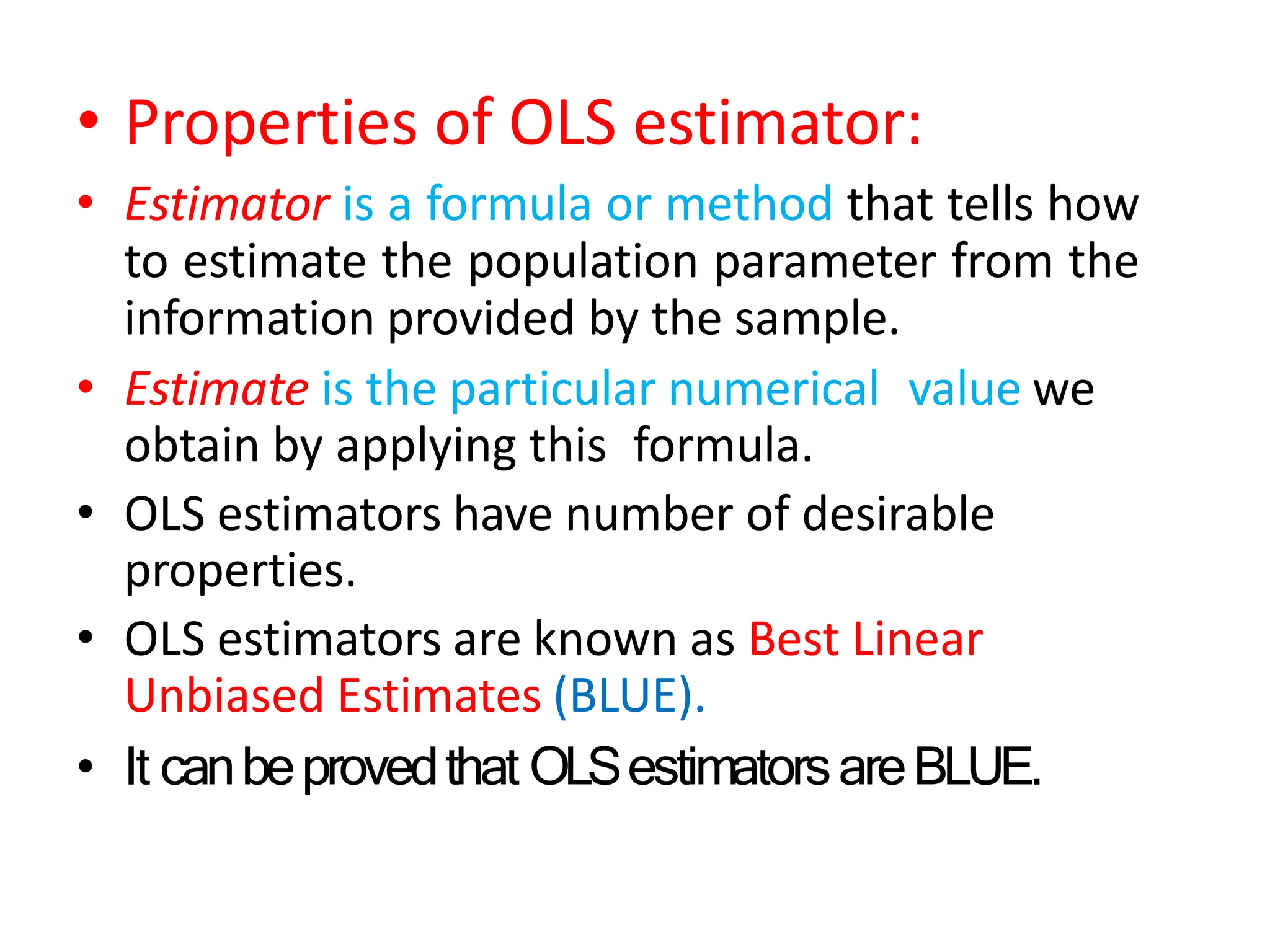 • Properties of OLS estimator:
• Estimator is a formula or method that tells how
to estimate the population parameter from the
information provided by the sample.
• Estimate is the particular numerical value we
obtain by applying this formula.
• OLS estimators have number of desirable
properties.
• OLS estimators are known as Best Linear
Unbiased Estimates (BLUE).
• It canbeprovedthat OLSestimatorsareBLUE.
 