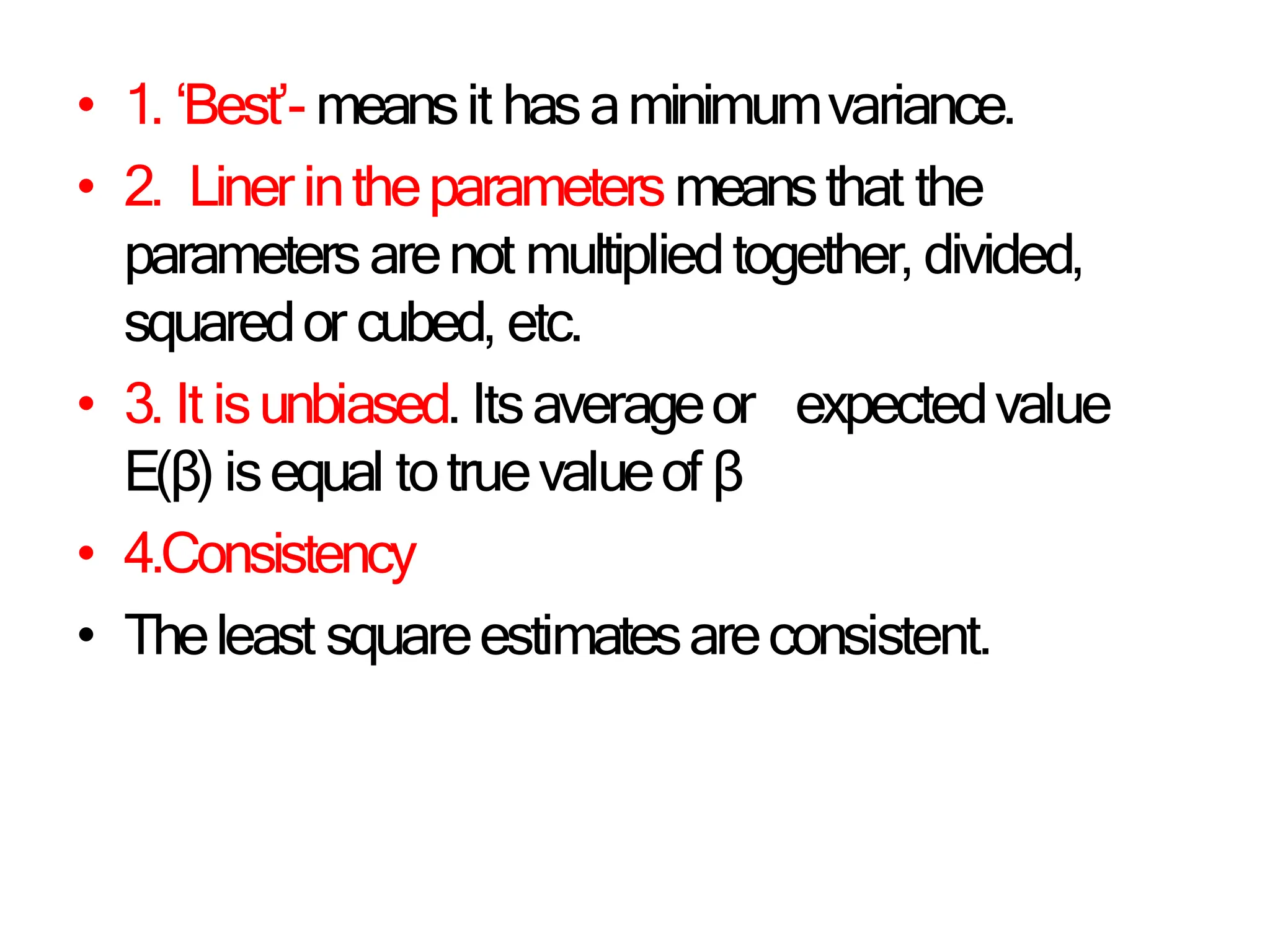 • 1. ‘Best’- meansit hasaminimumvariance.
• 2. Liner intheparametersmeansthat the
parametersarenot multipliedtogether, divided,
squaredor cubed, etc.
• 3. It isunbiased. Itsaverageor expectedvalue
E(β) isequal totruevalueof β
• 4.Consistency
• Theleast squareestimatesareconsistent.
 