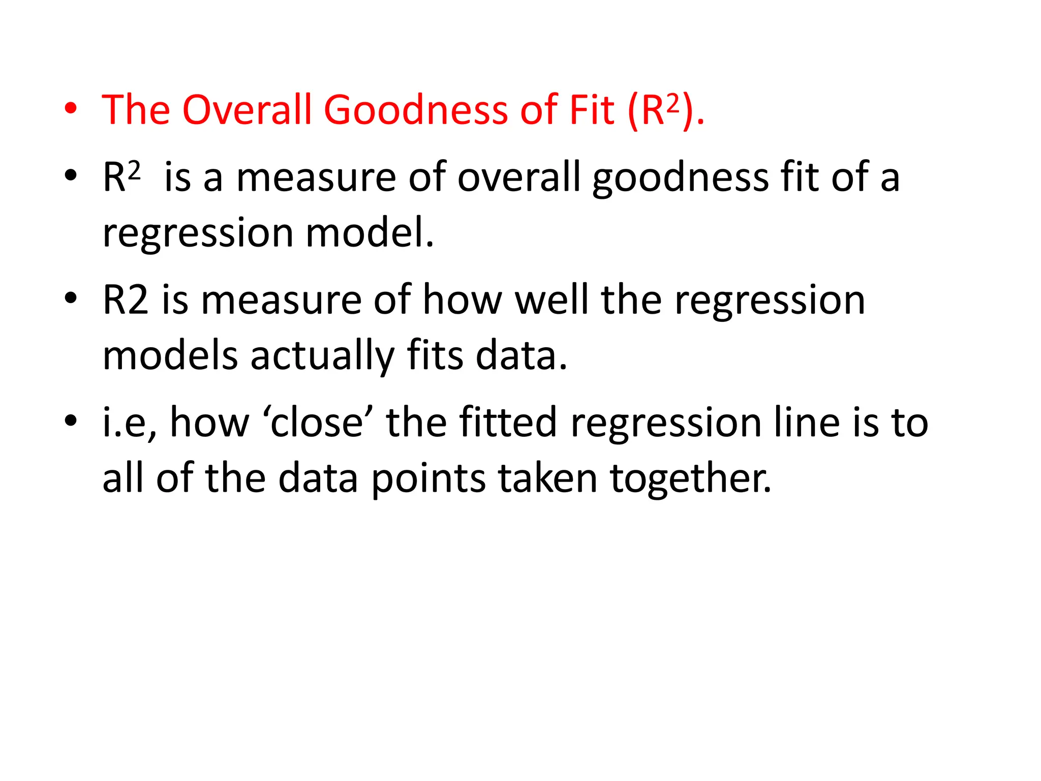 • The Overall Goodness of Fit (R2).
• R2 is a measure of overall goodness fit of a
regression model.
• R2 is measure of how well the regression
models actually fits data.
• i.e, how ‘close’ the fitted regression line is to
all of the data points taken together.
 
